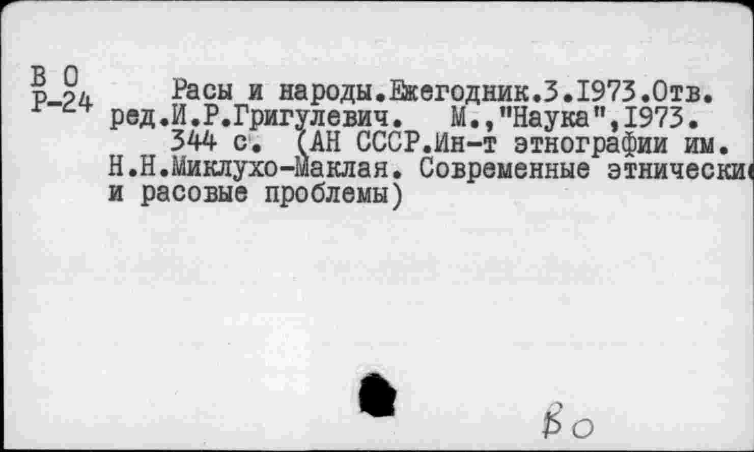 ﻿в о Р-24
Расы и народы.Ежегодник.}.1973.Отв. ред.И.Р.Григулевич.	М.,"Наука",1973.
344 с. САН СССР.Ин-т этнографии им. Н.Н.Миклухо-Маклая. Современные этнически! и расовые проблемы)